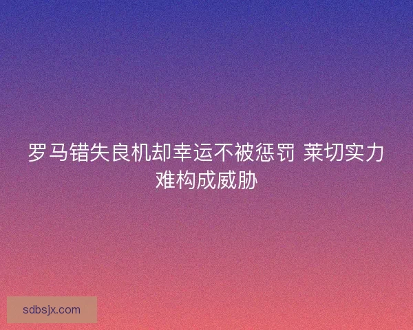 罗马错失良机却幸运不被惩罚 莱切实力难构成威胁