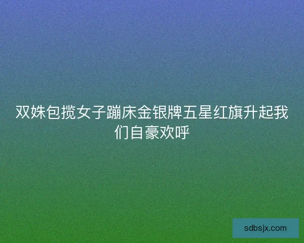 双姝包揽女子蹦床金银牌五星红旗升起我们自豪欢呼