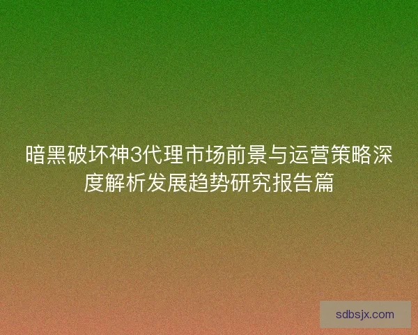 暗黑破坏神3代理市场前景与运营策略深度解析发展趋势研究报告篇